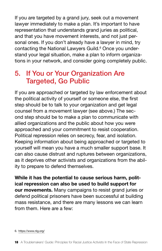If you are targeted by a grand jury, seek out a movement lawyer immediately to make a plan. It’s important to have representation that understands grand juries as political, and that you have movement interests, and not just per- sonal ones. If you don’t already have a lawyer in mind, try contacting the National Lawyers Guild.¢ Once you under- stand your legal situation, make a plan to inform organiza- tions in your network, and consider going completely public.  5. If You or Your Organization Are Targeted, Go Public  If you are approached or targeted by law enforcement about the political activity of yourself or someone else, the first step should be to talk to your organization and get legal counsel from a movement lawyer (see above.) The sec-  ond step should be to make a plan to communicate with allied organizations and the public about how you were approached and your commitment to resist cooperation. Political repression relies on secrecy, fear, and isolation. Keeping information about being approached or targeted to yourself will mean you have a much smaller support base. It can also cause distrust and ruptures between organizations, as it deprives other activists and organizations from the abil- ity to prepare to defend themselves.  While it has the potential to cause serious harm, polit- ical repression can also be used to build support for our movements. Many campaigns to resist grand juries or defend political prisoners have been successful at building mass resistance, and there are many lessons we can learn from them. Here are a few:  6. iossimnunigore  ic: Prncies for Facal  Faca of Siate Fepression 